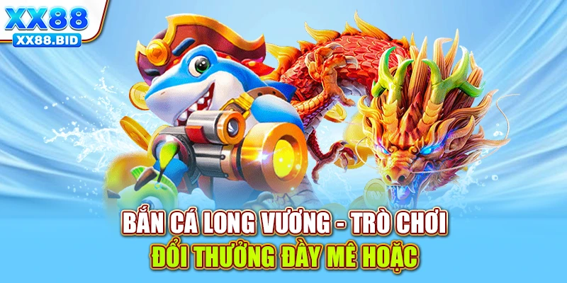 Bắn cá Long Vương - Trò chơi đổi thưởng đầy mê hoặc